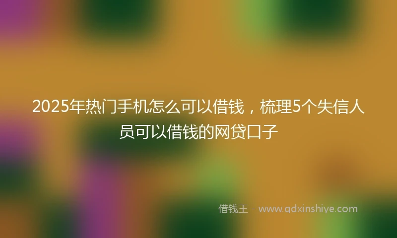 2025年热门手机怎么可以借钱，梳理5个失信人员可以借钱的网贷口子