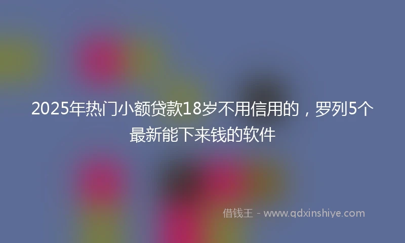 2025年热门小额贷款18岁不用信用的，罗列5个最新能下来钱的软件