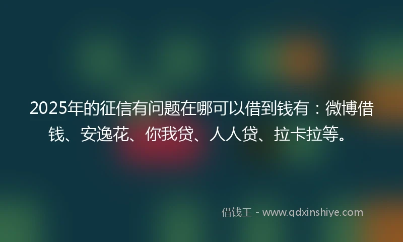 2025年的征信有问题在哪可以借到钱有：微博借钱、安逸花、你我贷、人人贷、拉卡拉等。