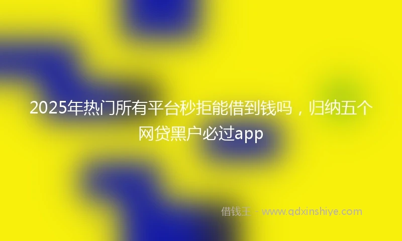 2025年热门所有平台秒拒能借到钱吗，归纳五个网贷黑户必过app