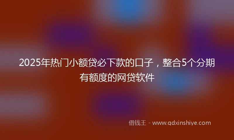 2025年热门小额贷必下款的口子，整合5个分期有额度的网贷软件