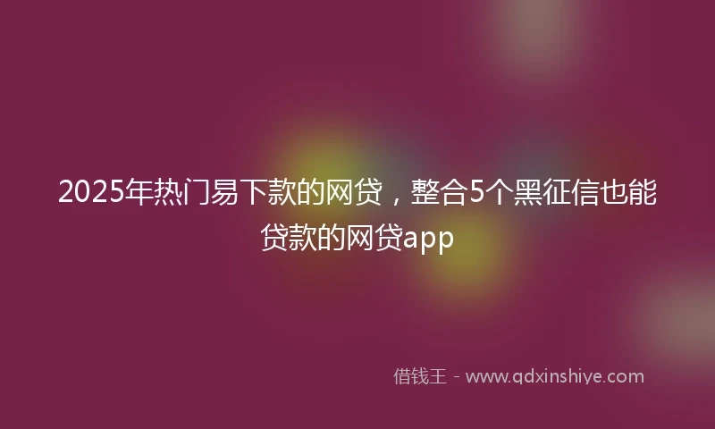 2025年热门易下款的网贷，整合5个黑征信也能贷款的网贷app