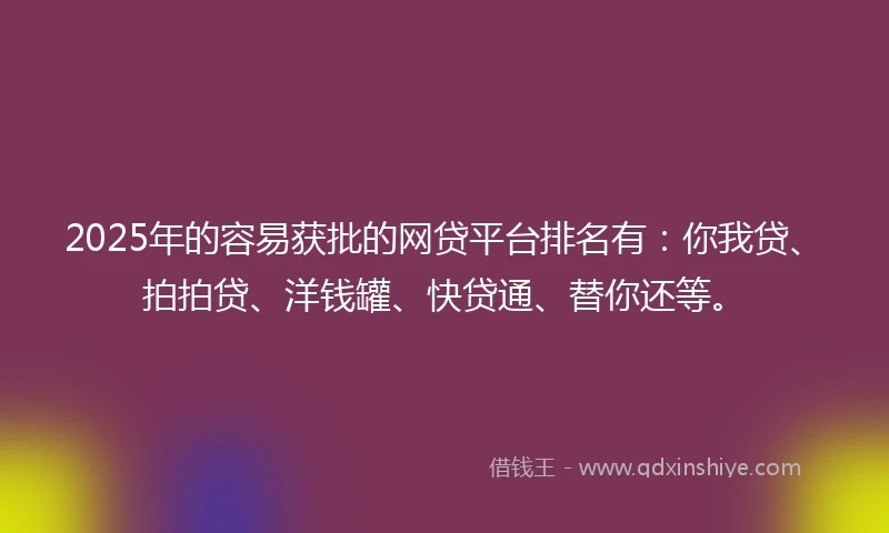 2025年的容易获批的网贷平台排名有：你我贷、拍拍贷、洋钱罐、快贷通、替你还等。