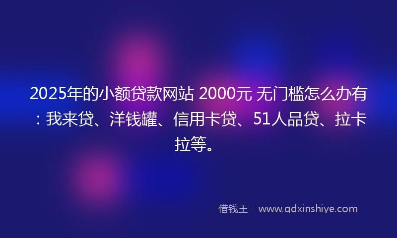 2025年的小额贷款网站 2000元 无门槛怎么办有：我来贷、洋钱罐、信用卡贷、51人品贷、拉卡拉等。