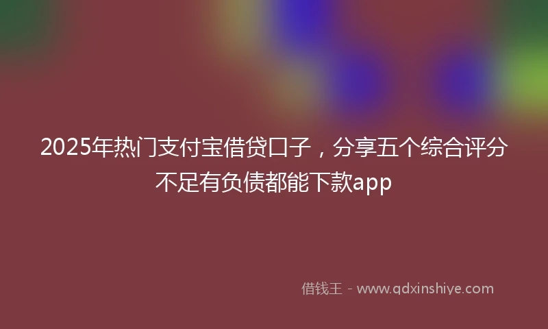 2025年热门支付宝借贷口子，分享五个综合评分不足有负债都能下款app