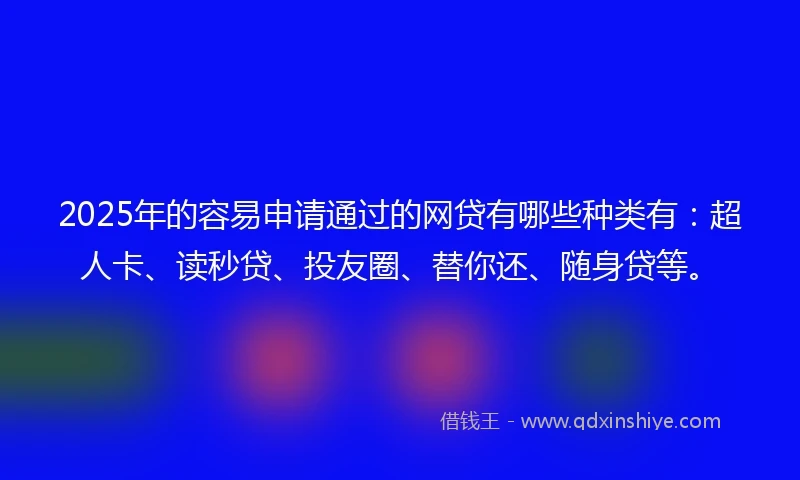 2025年的容易申请通过的网贷有哪些种类有：超人卡、读秒贷、投友圈、替你还、随身贷等。
