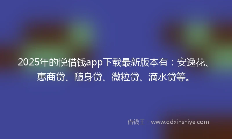 2025年的悦借钱app下载最新版本有：安逸花、惠商贷、随身贷、微粒贷、滴水贷等。