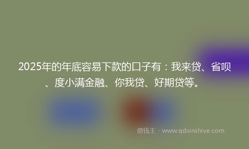 2025年的年底容易下款的口子有：我来贷、省呗、度小满金融、你我贷、好期贷等。