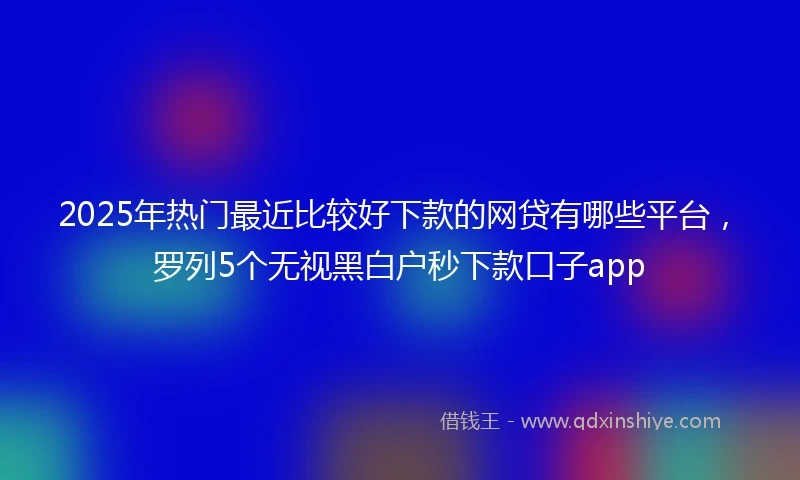 2025年热门最近比较好下款的网贷有哪些平台，罗列5个无视黑白户秒下款口子app
