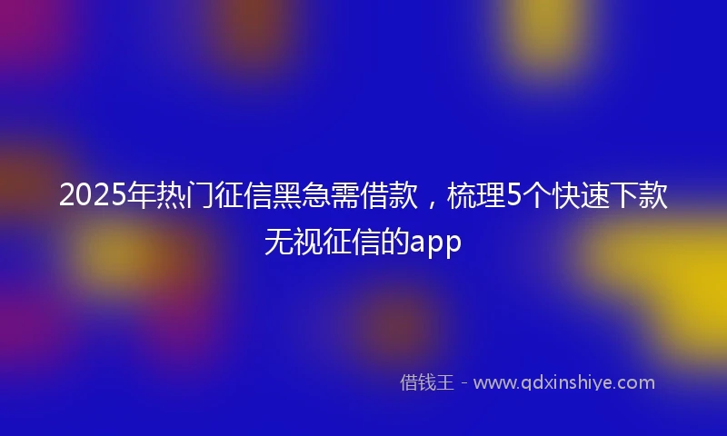 2025年热门征信黑急需借款，梳理5个快速下款无视征信的app