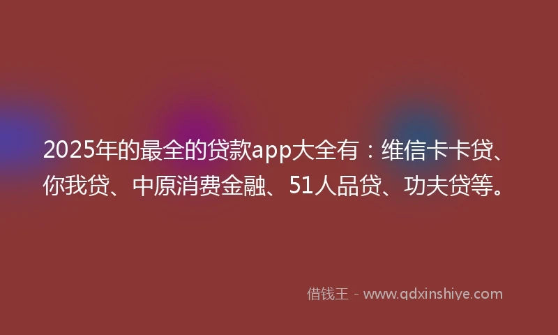 2025年的最全的贷款app大全有：维信卡卡贷、你我贷、中原消费金融、51人品贷、功夫贷等。