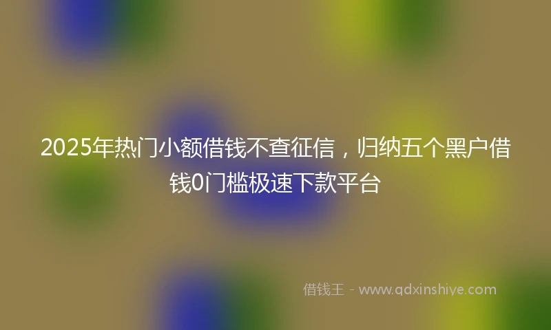 2025年热门小额借钱不查征信，归纳五个黑户借钱0门槛极速下款平台