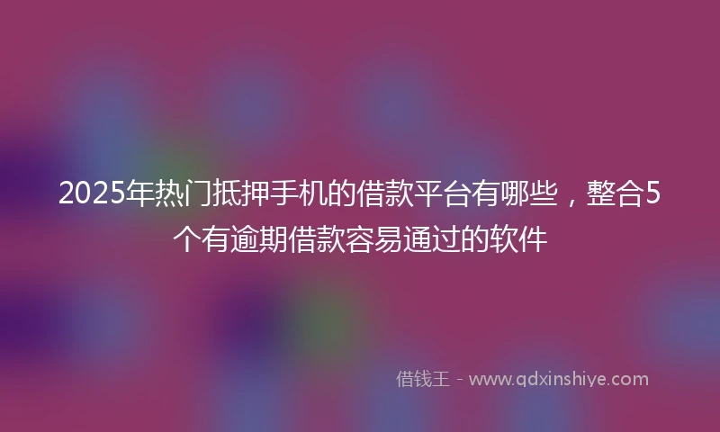 2025年热门抵押手机的借款平台有哪些，整合5个有逾期借款容易通过的软件