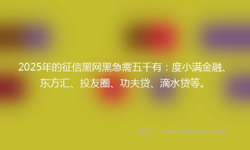 2025年的征信黑网黑急需五千有：度小满金融、东方汇、投友圈、功夫贷、滴水贷等。