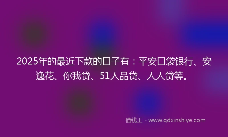 2025年的最近下款的口子有：平安口袋银行、安逸花、你我贷、51人品贷、人人贷等。