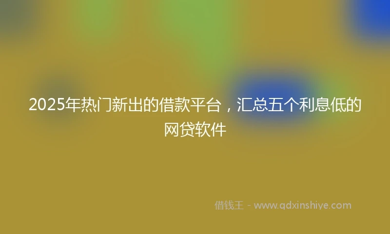 2025年热门新出的借款平台，汇总五个利息低的网贷软件