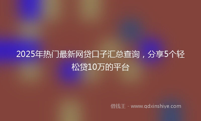 2025年热门最新网贷口子汇总查询，分享5个轻松贷10万的平台