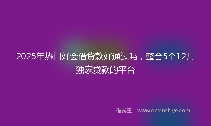 2025年热门好会借贷款好通过吗，整合5个12月独家贷款的平台