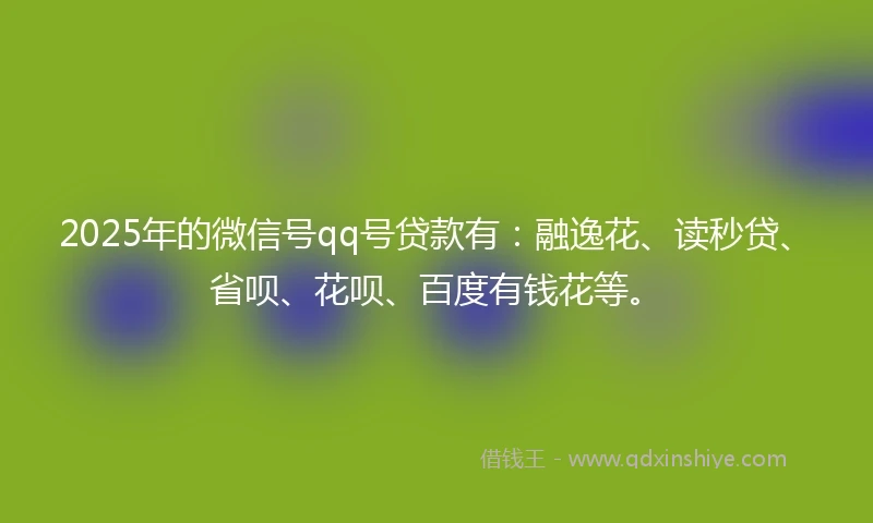 2025年的微信号qq号贷款有：融逸花、读秒贷、省呗、花呗、百度有钱花等。