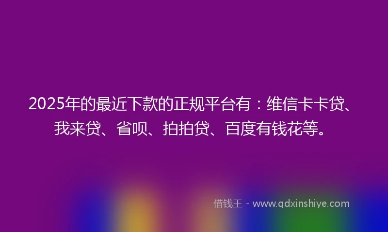 2025年的最近下款的正规平台有：维信卡卡贷、我来贷、省呗、拍拍贷、百度有钱花等。