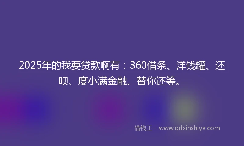 2025年的我要贷款啊有：360借条、洋钱罐、还呗、度小满金融、替你还等。