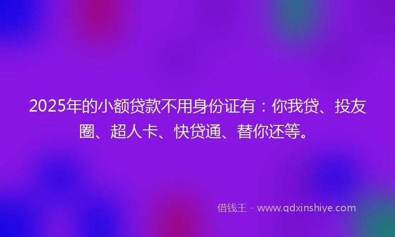 2025年的小额贷款不用身份证有：你我贷、投友圈、超人卡、快贷通、替你还等。