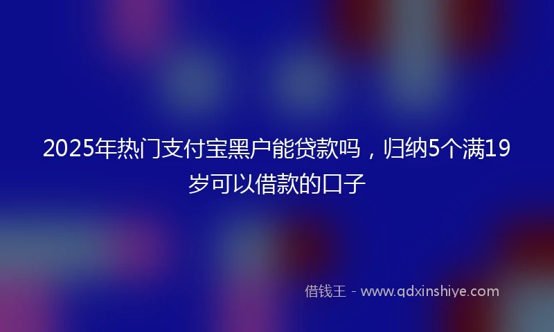 2025年热门支付宝黑户能贷款吗，归纳5个满19岁可以借款的口子