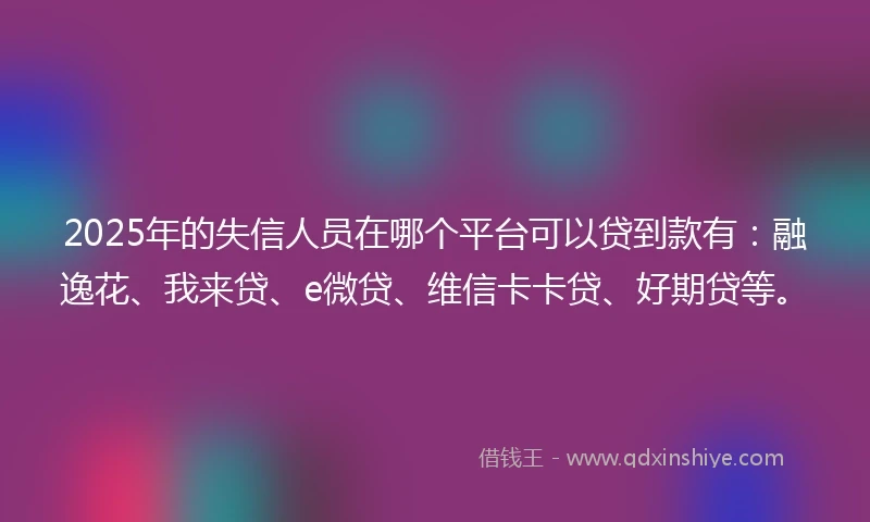 2025年的失信人员在哪个平台可以贷到款有：融逸花、我来贷、e微贷、维信卡卡贷、好期贷等。