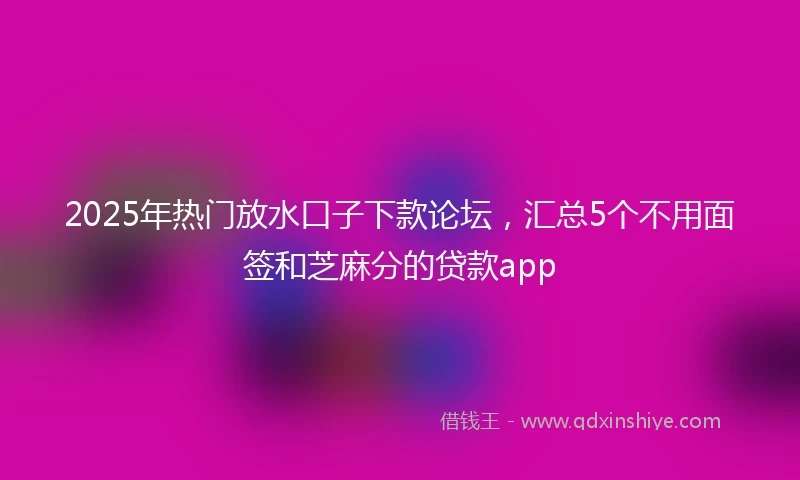 2025年热门放水口子下款论坛，汇总5个不用面签和芝麻分的贷款app