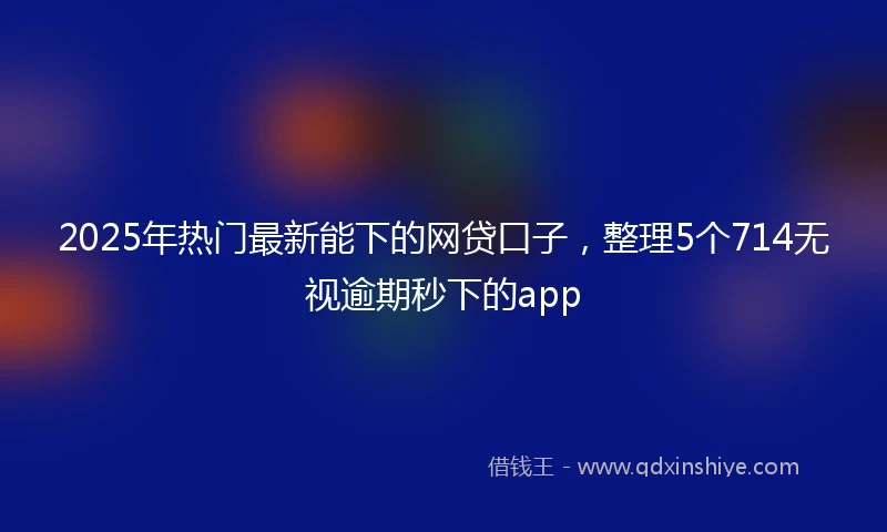 2025年热门最新能下的网贷口子，整理5个714无视逾期秒下的app