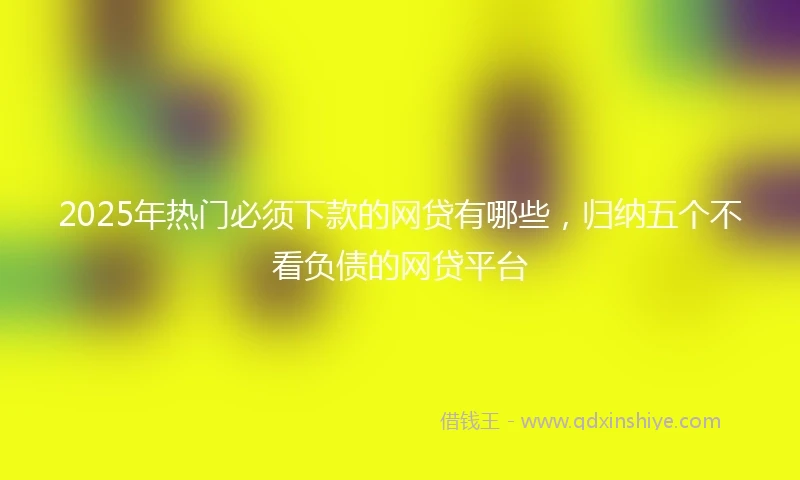 2025年热门必须下款的网贷有哪些，归纳五个不看负债的网贷平台