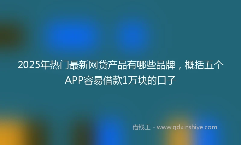 2025年热门最新网贷产品有哪些品牌，概括五个APP容易借款1万块的口子