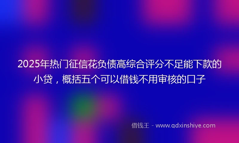2025年热门征信花负债高综合评分不足能下款的小贷，概括五个可以借钱不用审核的口子