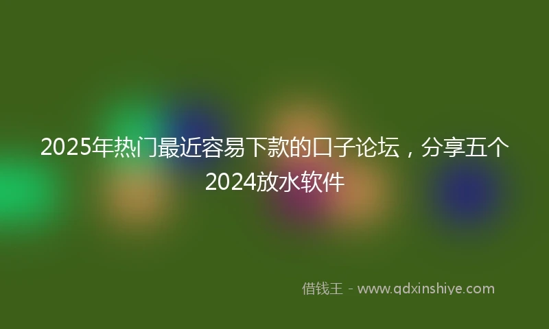 2025年热门最近容易下款的口子论坛，分享五个2024放水软件