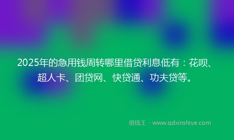 2025年的急用钱周转哪里借贷利息低有：花呗、超人卡、团贷网、快贷通、功夫贷等。