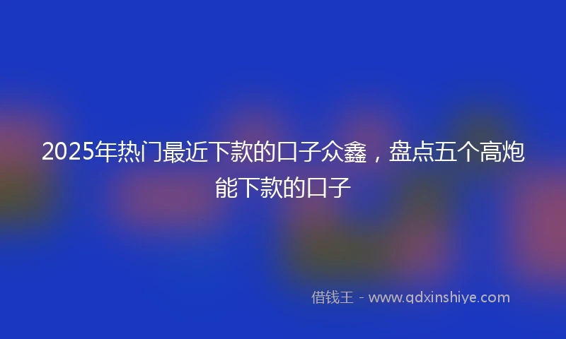 2025年热门最近下款的口子众鑫，盘点五个高炮能下款的口子