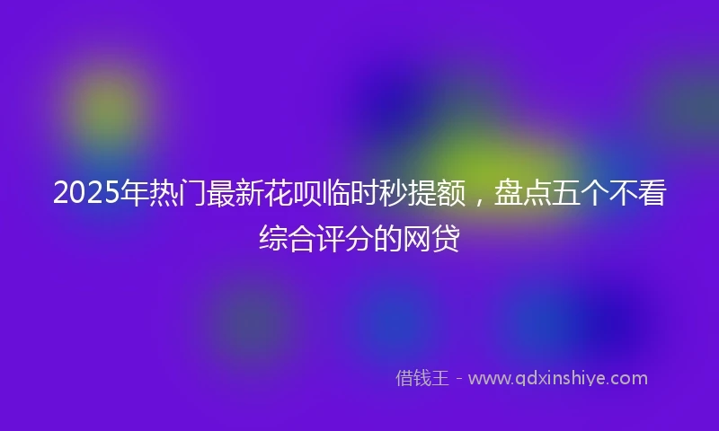 2025年热门最新花呗临时秒提额，盘点五个不看综合评分的网贷