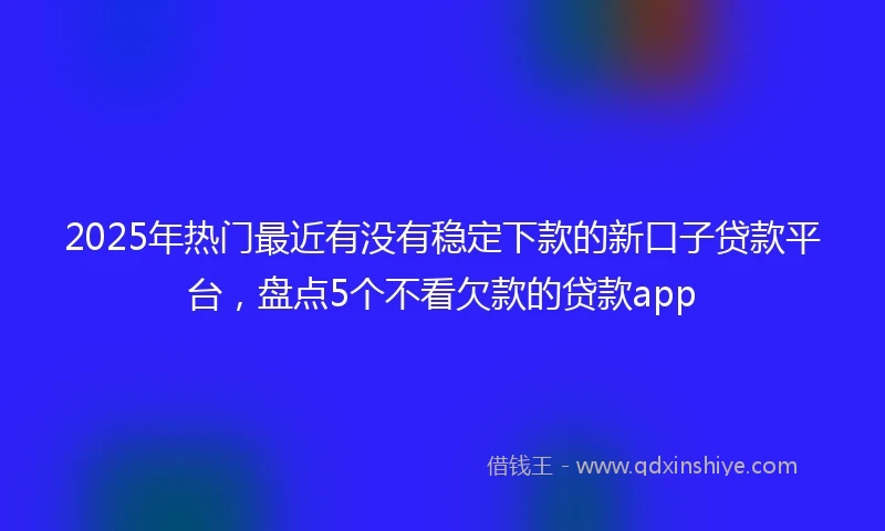 2025年热门最近有没有稳定下款的新口子贷款平台，盘点5个不看欠款的贷款app