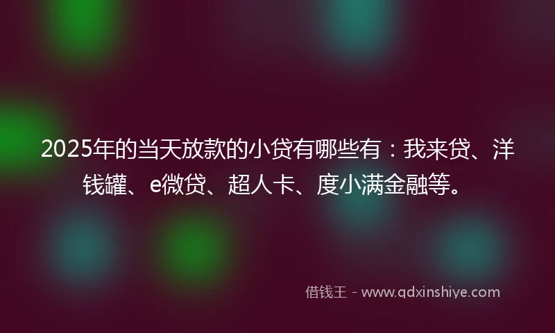 2025年的当天放款的小贷有哪些有：我来贷、洋钱罐、e微贷、超人卡、度小满金融等。