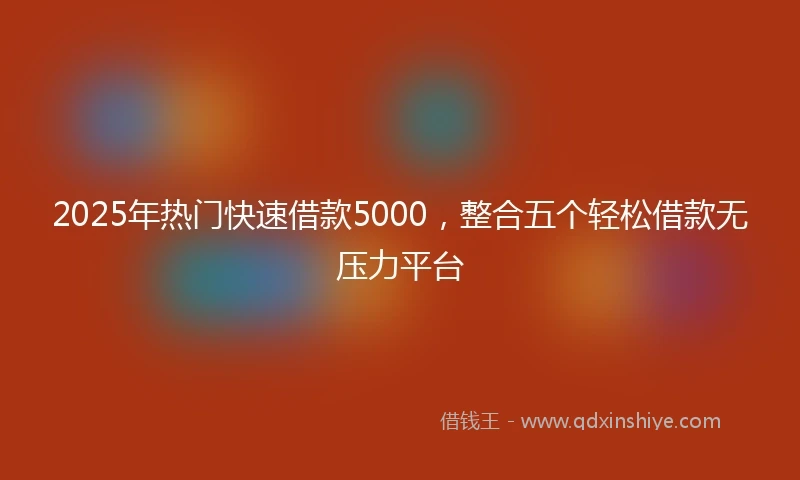 2025年热门快速借款5000，整合五个轻松借款无压力平台