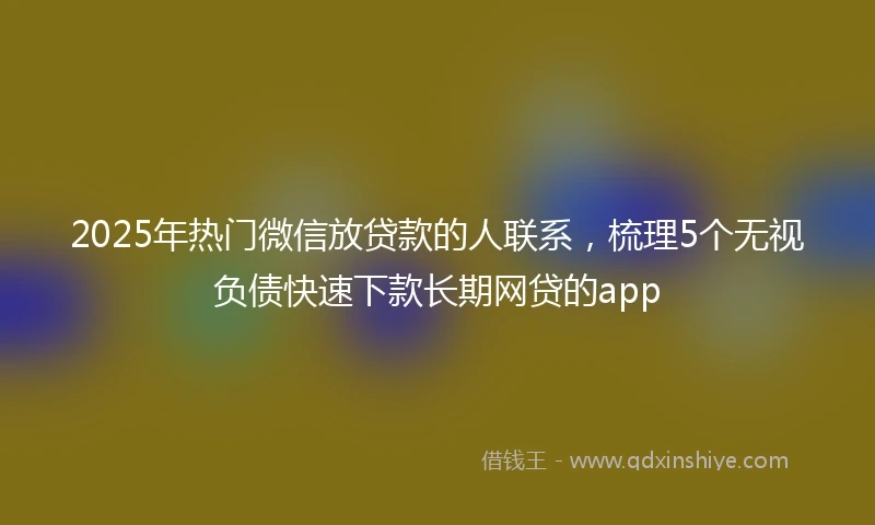 2025年热门微信放贷款的人联系，梳理5个无视负债快速下款长期网贷的app