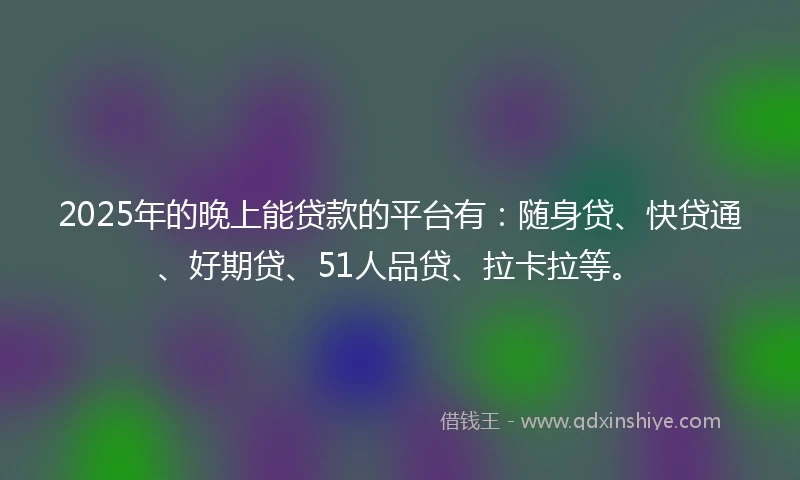 2025年的晚上能贷款的平台有：随身贷、快贷通、好期贷、51人品贷、拉卡拉等。