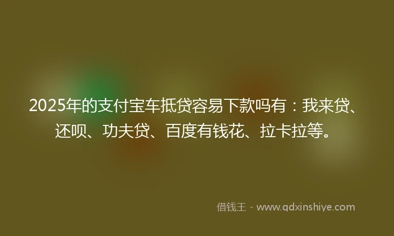 2025年的支付宝车抵贷容易下款吗有：我来贷、还呗、功夫贷、百度有钱花、拉卡拉等。