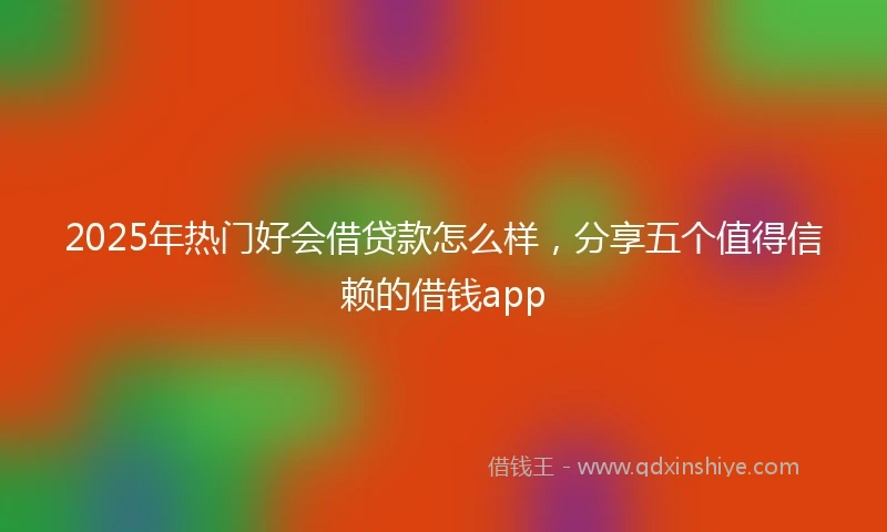2025年热门好会借贷款怎么样，分享五个值得信赖的借钱app