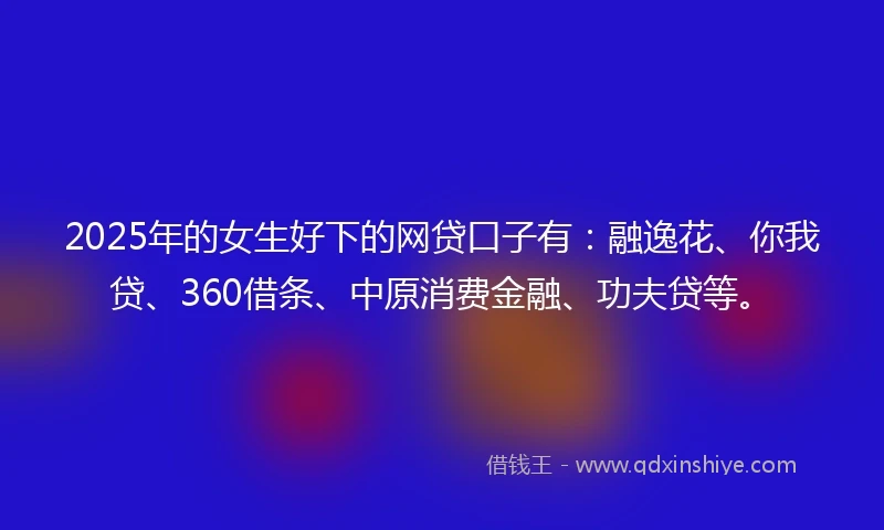 2025年的女生好下的网贷口子有：融逸花、你我贷、360借条、中原消费金融、功夫贷等。