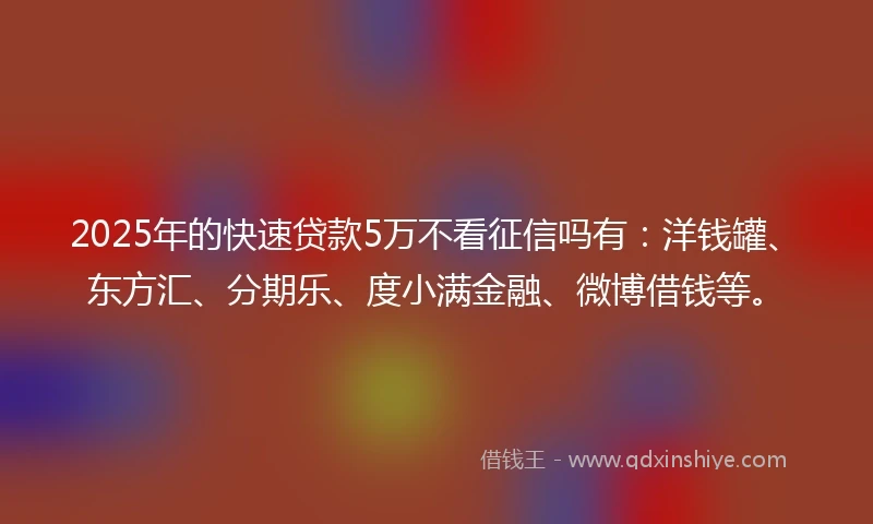 2025年的快速贷款5万不看征信吗有：洋钱罐、东方汇、分期乐、度小满金融、微博借钱等。