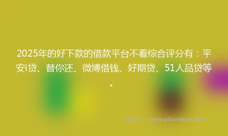 2025年的好下款的借款平台不看综合评分有：平安i贷、替你还、微博借钱、好期贷、51人品贷等。