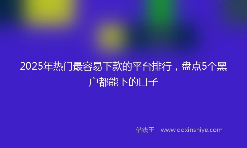 2025年热门最容易下款的平台排行，盘点5个黑户都能下的口子