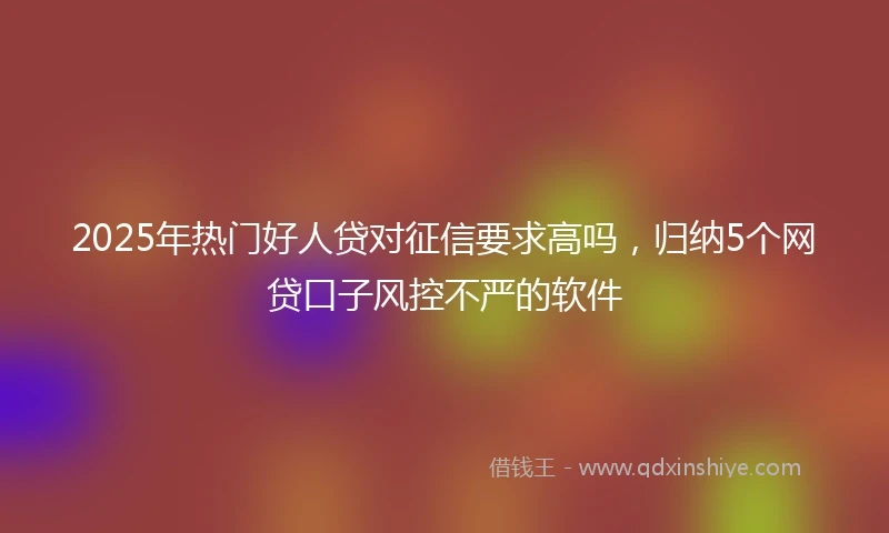 2025年热门好人贷对征信要求高吗，归纳5个网贷口子风控不严的软件