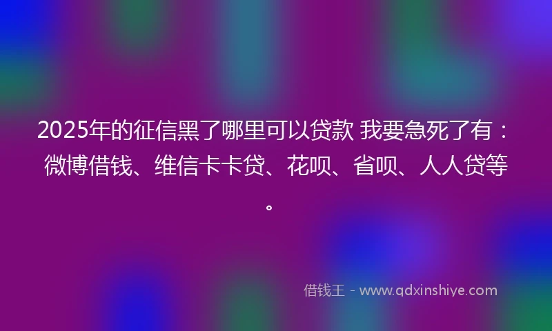 2025年的征信黑了哪里可以贷款 我要急死了有：微博借钱、维信卡卡贷、花呗、省呗、人人贷等。